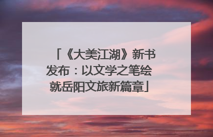 《大美江湖》新书发布：以文学之笔绘就岳阳文旅新篇章