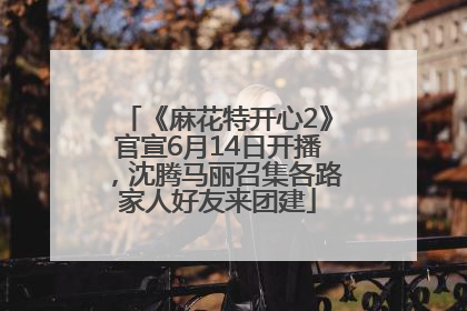 《麻花特开心2》官宣6月14日开播，沈腾马丽召集各路家人好友来团建