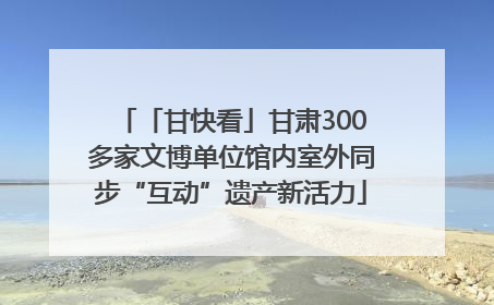 「甘快看」甘肃300多家文博单位馆内室外同步“互动”遗产新活力