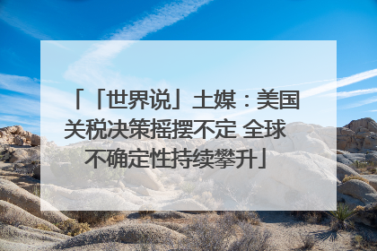 「世界说」土媒：美国关税决策摇摆不定 全球不确定性持续攀升
