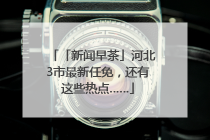 「新闻早茶」河北3市最新任免，还有这些热点……