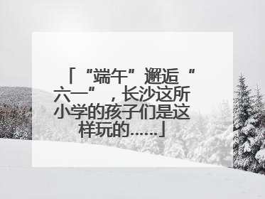 “端午”邂逅“六一”，长沙这所小学的孩子们是这样玩的……