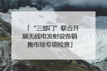 “三部门”联合开展无线电发射设备销售市场专项检查