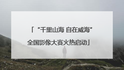 “千里山海 自在威海”全国影像大赛火热启动