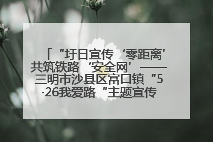 “圩日宣传‘零距离’共筑铁路‘安全网’——三明市沙县区富口镇“5·26我爱路“主题宣传活动成效显著