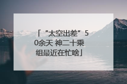 “太空出差”50余天 神二十乘组最近在忙啥
