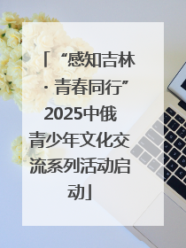 “感知吉林・青春同行”2025中俄青少年文化交流系列活动启动