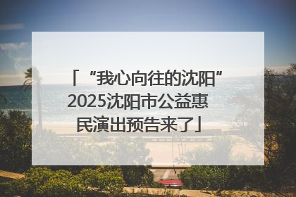 “我心向往的沈阳”2025沈阳市公益惠民演出预告来了