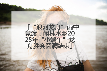 “浪河龙舟”雨中竞渡，闲林水乡2025年“小端午”龙舟胜会圆满结束