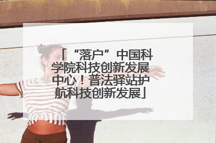 “落户”中国科学院科技创新发展中心！普法驿站护航科技创新发展