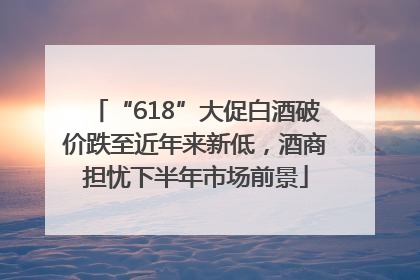 “618”大促白酒破价跌至近年来新低，酒商担忧下半年市场前景