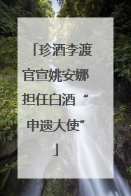 珍酒李渡官宣姚安娜担任白酒“申遗大使”