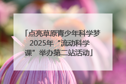 点亮草原青少年科学梦 2025年“流动科学课”举办第二站活动