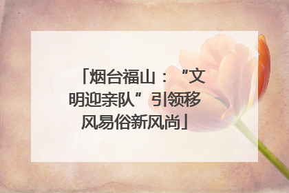 烟台福山：“文明迎亲队”引领移风易俗新风尚