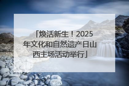 焕活新生！2025年文化和自然遗产日山西主场活动举行