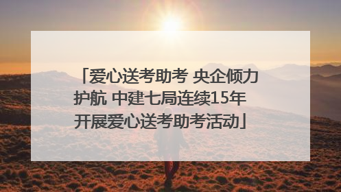 爱心送考助考 央企倾力护航 中建七局连续15年开展爱心送考助考活动