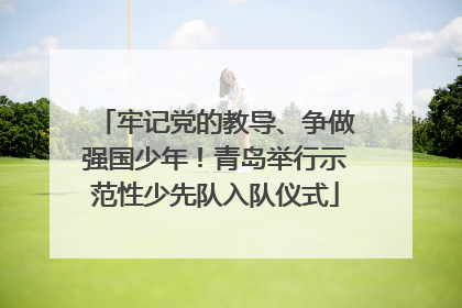 牢记党的教导、争做强国少年！青岛举行示范性少先队入队仪式