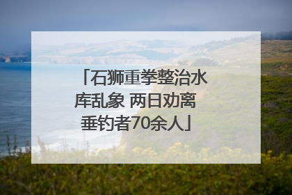 石狮重拳整治水库乱象 两日劝离垂钓者70余人
