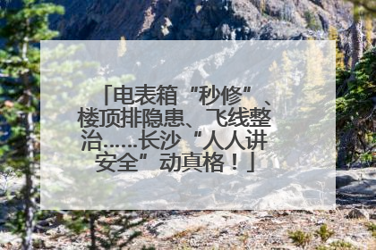 电表箱“秒修”、楼顶排隐患、飞线整治……长沙“人人讲安全”动真格！