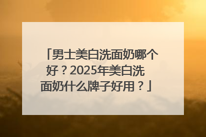 男士美白洗面奶哪个好？2025年美白洗面奶什么牌子好用？
