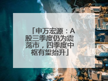 申万宏源：A股三季度仍为震荡市，四季度中枢有望抬升