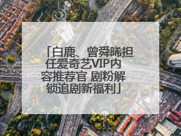白鹿、曾舜晞担任爱奇艺VIP内容推荐官 剧粉解锁追剧新福利