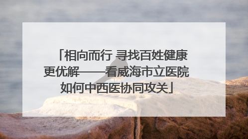 相向而行 寻找百姓健康更优解——看威海市立医院如何中西医协同攻关