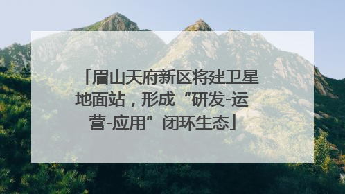 眉山天府新区将建卫星地面站，形成“研发-运营-应用”闭环生态