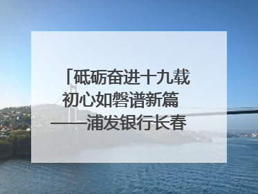 砥砺奋进十九载 初心如磐谱新篇——浦发银行长春分行成立19周年助力吉林省全面振兴纪实