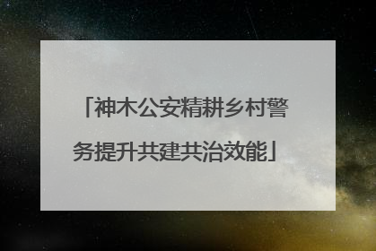 神木公安精耕乡村警务提升共建共治效能
