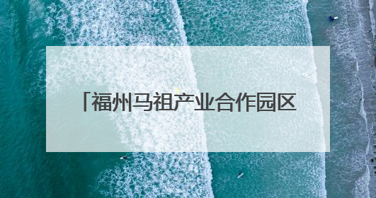 福州马祖产业合作园区对接会举办 签约项目总投资85.5亿元