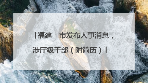 福建一市发布人事消息，涉厅级干部（附简历）