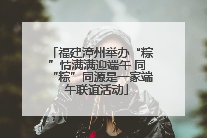 福建漳州举办“粽”情满满迎端午 同“粽”同源是一家端午联谊活动