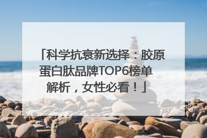 科学抗衰新选择：胶原蛋白肽品牌TOP6榜单解析，女性必看！