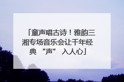 童声唱古诗！雅韵三湘专场音乐会让千年经典 “声” 入人心