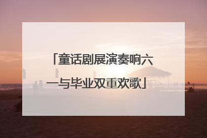 童话剧展演奏响六一与毕业双重欢歌