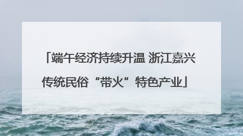 端午经济持续升温 浙江嘉兴传统民俗“带火”特色产业
