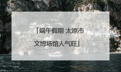 端午假期 太原市文博场馆人气旺