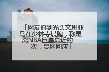 网友拍到光头文班亚马在少林寺晨跑，称是离NBA巨星最近的一次，景区回应