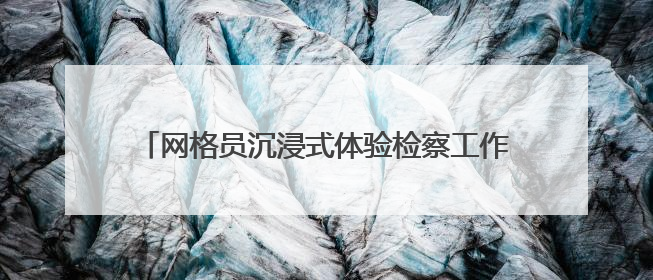 网格员沉浸式体验检察工作 共筑基层治理法治防线