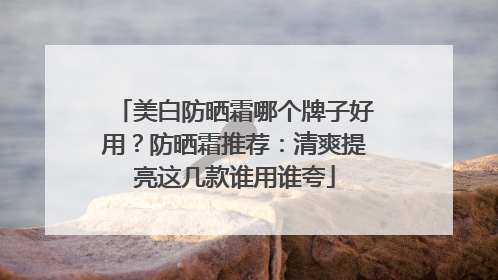 美白防晒霜哪个牌子好用？防晒霜推荐：清爽提亮这几款谁用谁夸