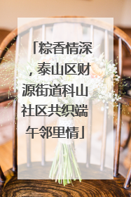 粽香情深，泰山区财源街道科山社区共织端午邻里情