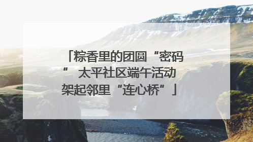 粽香里的团圆“密码” 太平社区端午活动架起邻里“连心桥”