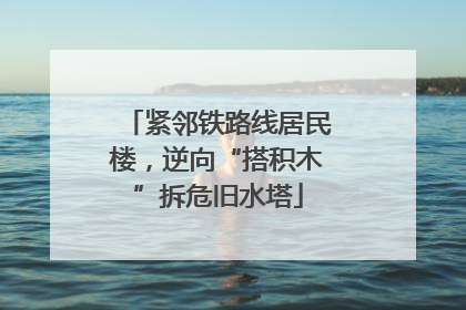 紧邻铁路线居民楼，逆向“搭积木”拆危旧水塔