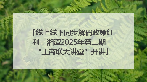 线上线下同步解码政策红利，湘潭2025年第二期“工商联大讲堂”开讲