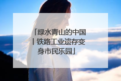 绿水青山的中国丨铁路工业遗存变身市民乐园