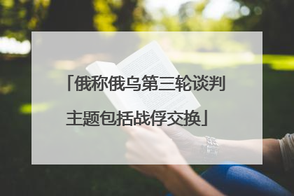 俄称俄乌第三轮谈判主题包括战俘交换