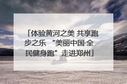 体验黄河之美 共享跑步之乐 “美丽中国·全民健身跑”走进郑州