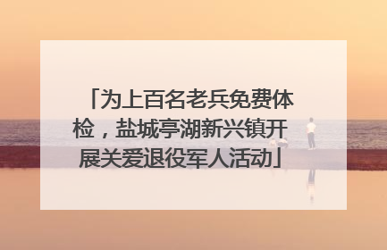 为上百名老兵免费体检，盐城亭湖新兴镇开展关爱退役军人活动