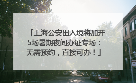 上海公安出入境将加开5场暑期夜间办证专场：无需预约，直接可办！